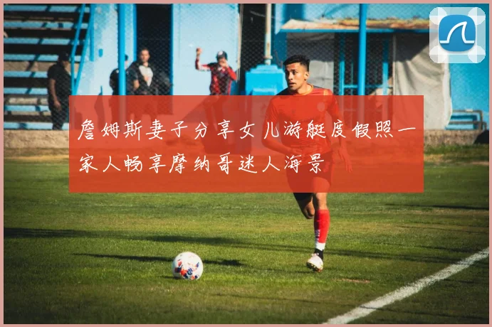 詹姆斯妻子分享女儿游艇度假照一家人畅享摩纳哥迷人海景