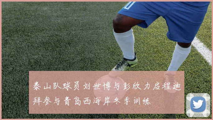 泰山队球员刘世博与彭欣力启程迪拜参与青岛西海岸冬季训练