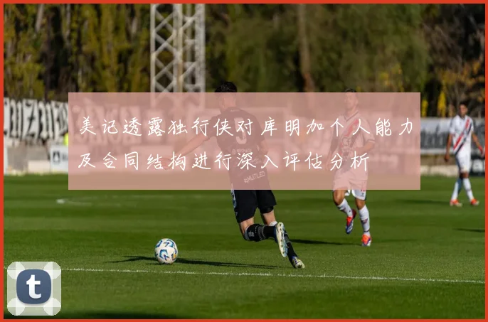 美记透露独行侠对库明加个人能力及合同结构进行深入评估分析