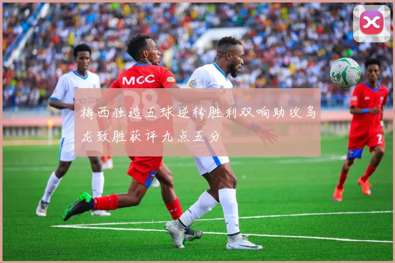 梅西独造五球逆转胜利双响助攻乌龙致胜获评九点五分