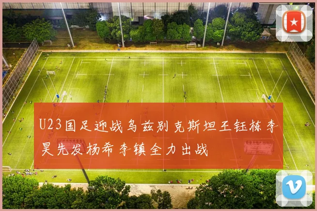 U23国足迎战乌兹别克斯坦王钰栋李昊先发杨希李镇全力出战