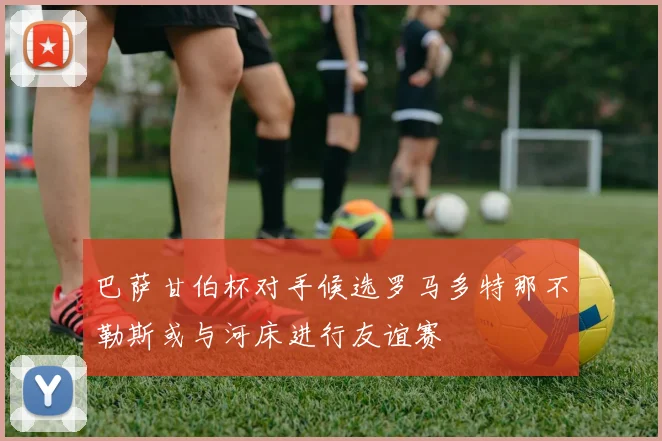 巴萨甘伯杯对手候选罗马多特那不勒斯或与河床进行友谊赛