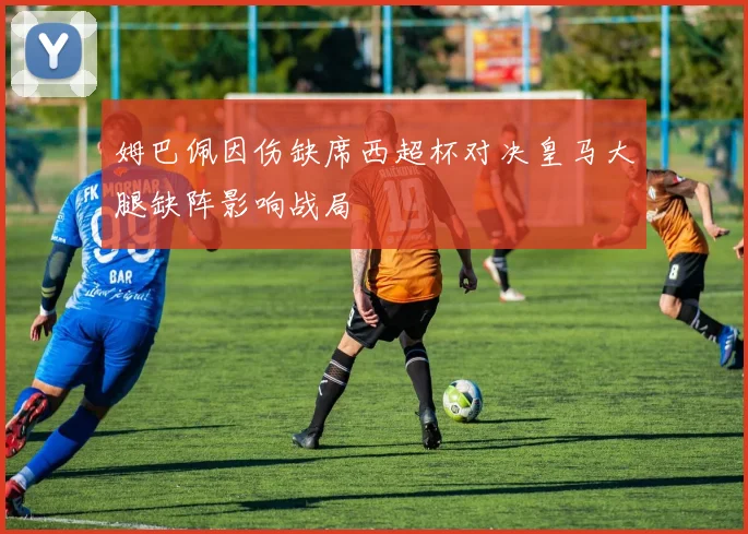 姆巴佩因伤缺席西超杯对决皇马大腿缺阵影响战局