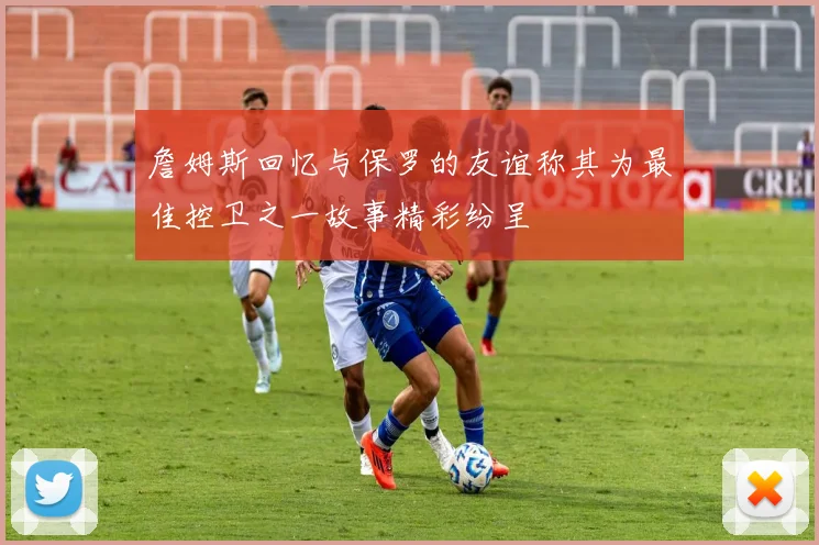 詹姆斯回忆与保罗的友谊称其为最佳控卫之一故事精彩纷呈