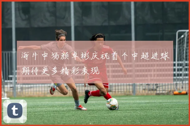海牛中场颜卓彬庆祝首个中超进球期待更多精彩表现