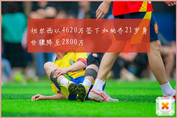 切尔西以4620万签下加纳乔21岁身价骤降至2800万
