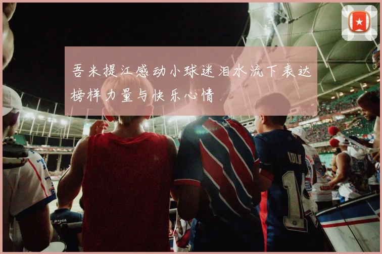 吾米提江感动小球迷泪水流下表达榜样力量与快乐心情