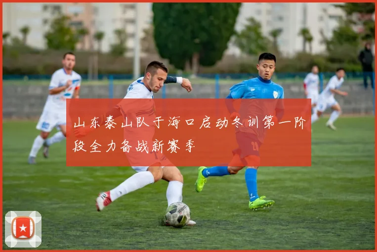山东泰山队于海口启动冬训第一阶段全力备战新赛季
